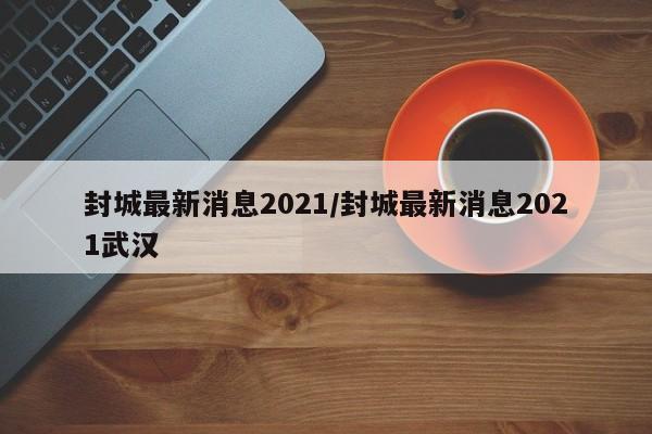 封城最新消息2021/封城最新消息2021武汉