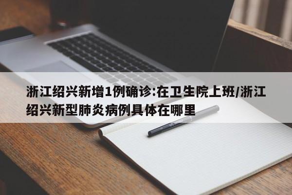 浙江绍兴新增1例确诊:在卫生院上班/浙江绍兴新型肺炎病例具体在哪里