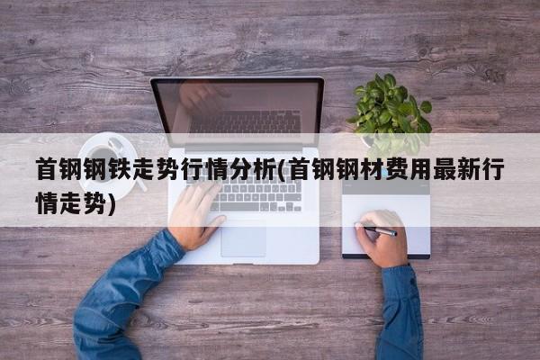 首钢钢铁走势行情分析(首钢钢材费用最新行情走势)