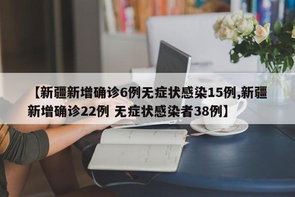 【新疆新增确诊6例无症状感染15例,新疆新增确诊22例 无症状感染者38例】