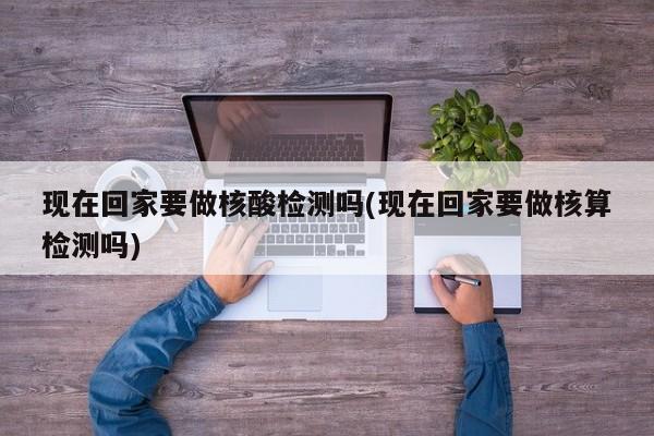现在回家要做核酸检测吗(现在回家要做核算检测吗)