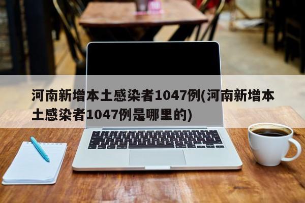 河南新增本土感染者1047例(河南新增本土感染者1047例是哪里的)