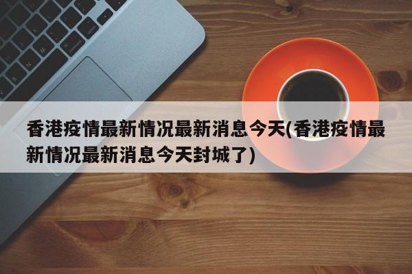 香港疫情最新情况最新消息今天(香港疫情最新情况最新消息今天封城了)