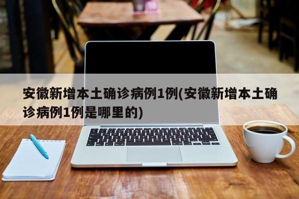 安徽新增本土确诊病例1例(安徽新增本土确诊病例1例是哪里的)