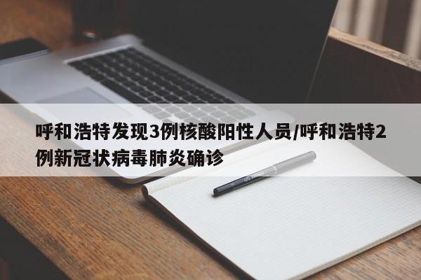 呼和浩特发现3例核酸阳性人员/呼和浩特2例新冠状病毒肺炎确诊