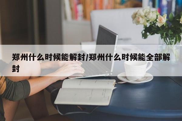 郑州什么时候能解封/郑州什么时候能全部解封