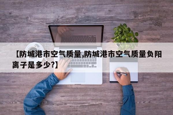 【防城港市空气质量,防城港市空气质量负阳离子是多少?】