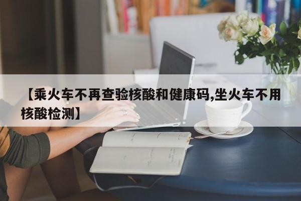 【乘火车不再查验核酸和健康码,坐火车不用核酸检测】