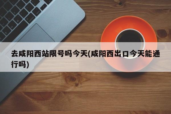 去咸阳西站限号吗今天(咸阳西出口今天能通行吗)