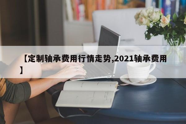 【定制轴承费用行情走势,2021轴承费用】