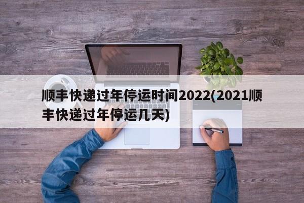 顺丰快递过年停运时间2022(2021顺丰快递过年停运几天)