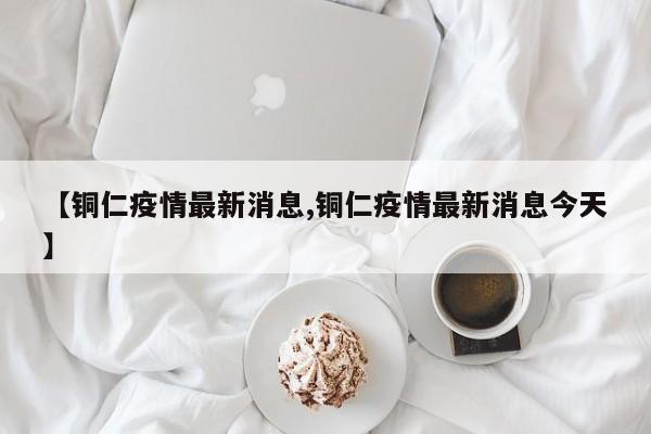 【铜仁疫情最新消息,铜仁疫情最新消息今天】