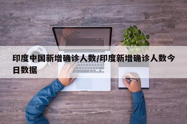 印度中国新增确诊人数/印度新增确诊人数今日数据
