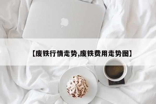 【废铁行情走势,废铁费用走势图】