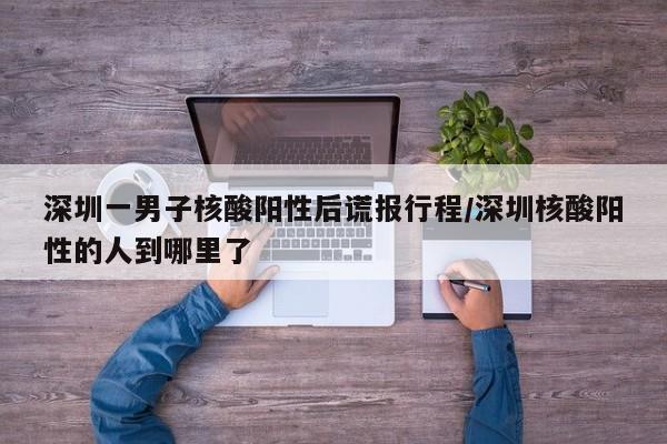 深圳一男子核酸阳性后谎报行程/深圳核酸阳性的人到哪里了