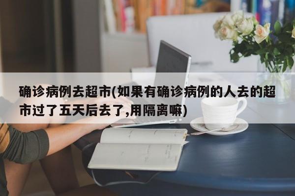 确诊病例去超市(如果有确诊病例的人去的超市过了五天后去了,用隔离嘛)