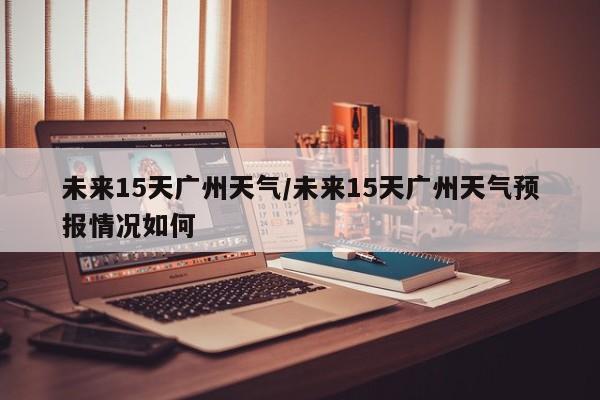 未来15天广州天气/未来15天广州天气预报情况如何