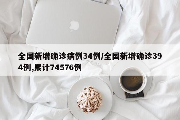 全国新增确诊病例34例/全国新增确诊394例,累计74576例