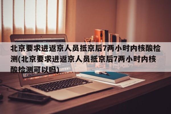 北京要求进返京人员抵京后7两小时内核酸检测(北京要求进返京人员抵京后7两小时内核酸检测可以吗)