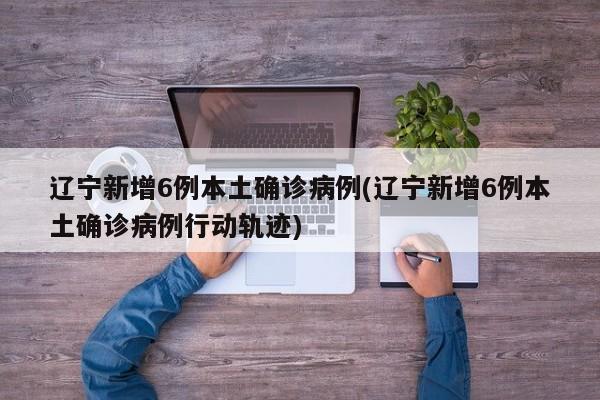 辽宁新增6例本土确诊病例(辽宁新增6例本土确诊病例行动轨迹)