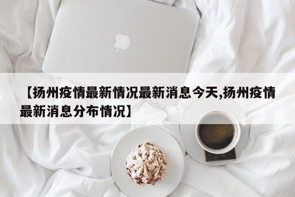 【扬州疫情最新情况最新消息今天,扬州疫情最新消息分布情况】