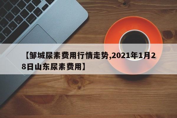 【邹城尿素费用行情走势,2021年1月28日山东尿素费用】