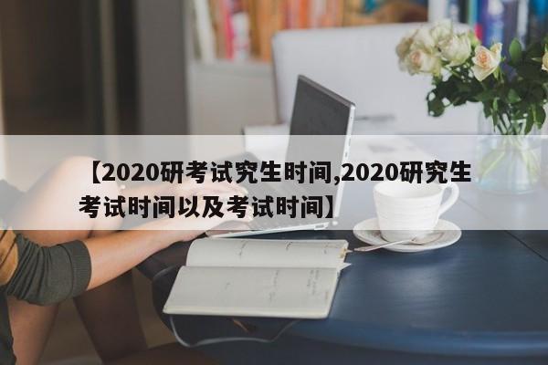 【2020研考试究生时间,2020研究生考试时间以及考试时间】