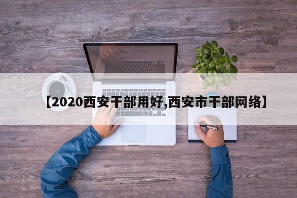 【2020西安干部用好,西安市干部网络】