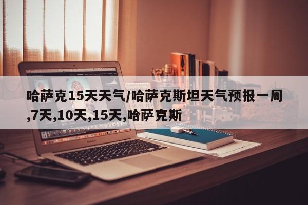 哈萨克15天天气/哈萨克斯坦天气预报一周,7天,10天,15天,哈萨克斯