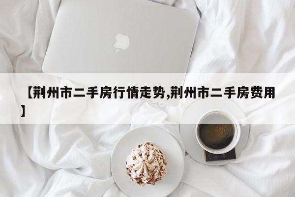 【荆州市二手房行情走势,荆州市二手房费用】