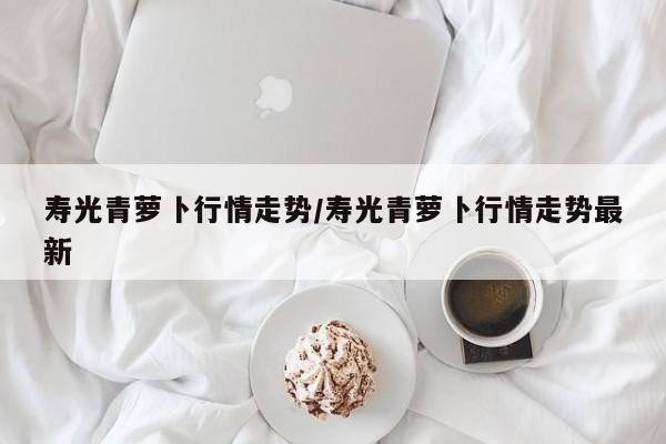 寿光青萝卜行情走势/寿光青萝卜行情走势最新
