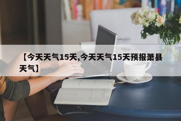 【今天天气15天,今天天气15天预报萧县天气】