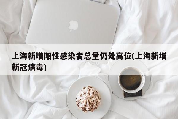 上海新增阳性感染者总量仍处高位(上海新增新冠病毒)