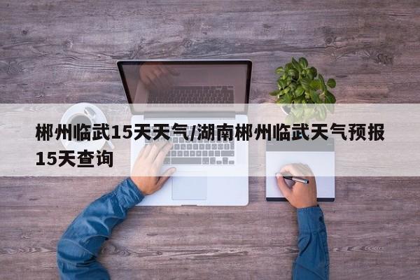 郴州临武15天天气/湖南郴州临武天气预报15天查询