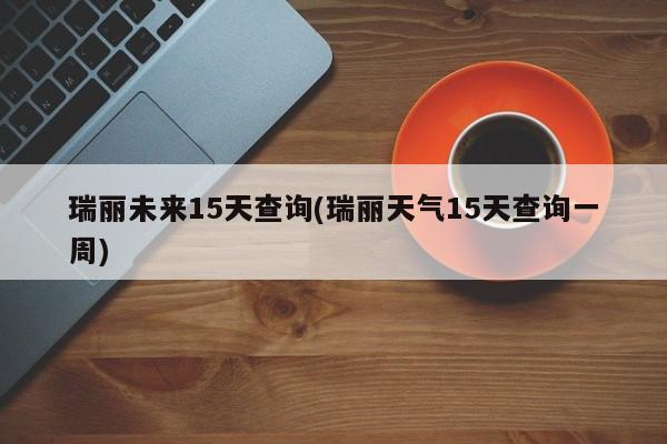瑞丽未来15天查询(瑞丽天气15天查询一周)