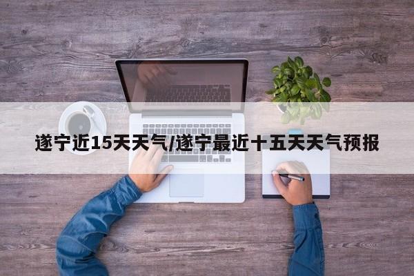 遂宁近15天天气/遂宁最近十五天天气预报
