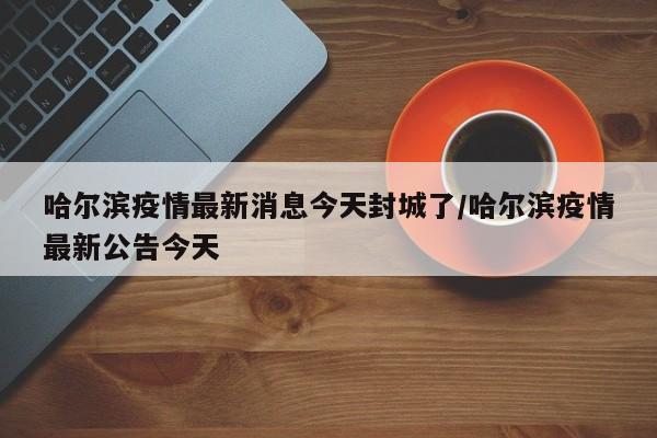 哈尔滨疫情最新消息今天封城了/哈尔滨疫情最新公告今天