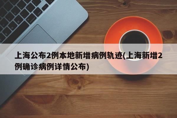 上海公布2例本地新增病例轨迹(上海新增2例确诊病例详情公布)