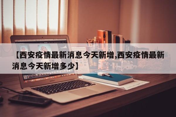 【西安疫情最新消息今天新增,西安疫情最新消息今天新增多少】