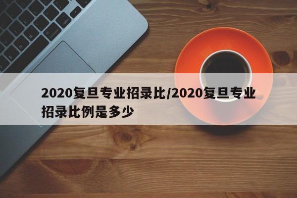 2020复旦专业招录比/2020复旦专业招录比例是多少