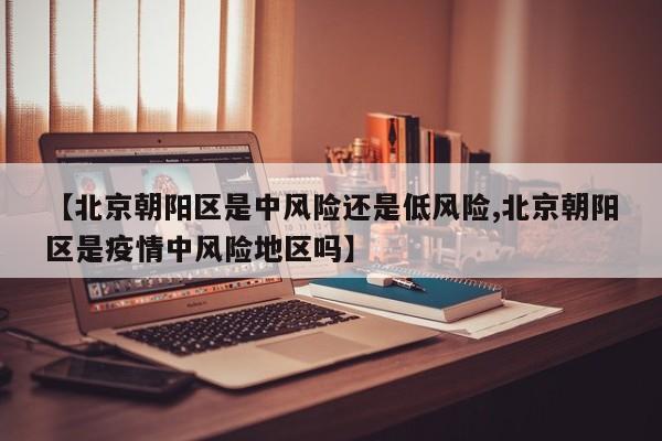 【北京朝阳区是中风险还是低风险,北京朝阳区是疫情中风险地区吗】