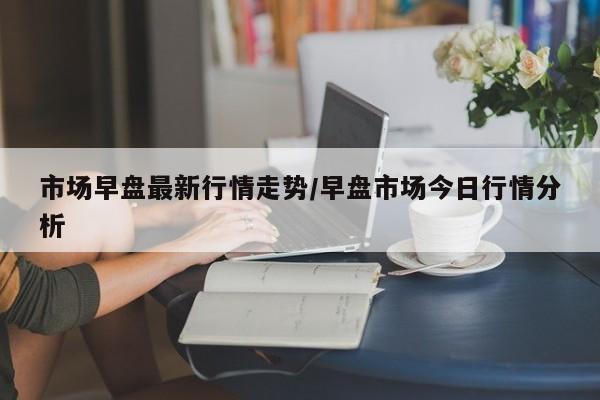 市场早盘最新行情走势/早盘市场今日行情分析
