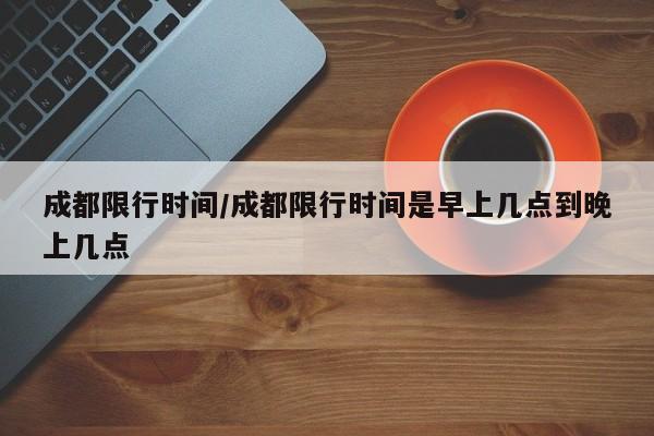 成都限行时间/成都限行时间是早上几点到晚上几点