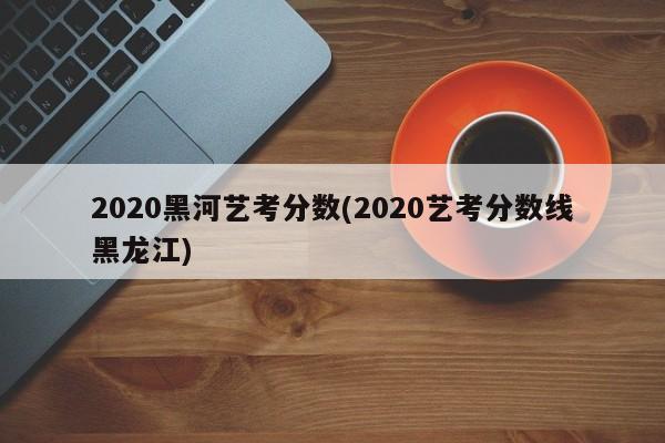 2020黑河艺考分数(2020艺考分数线黑龙江)