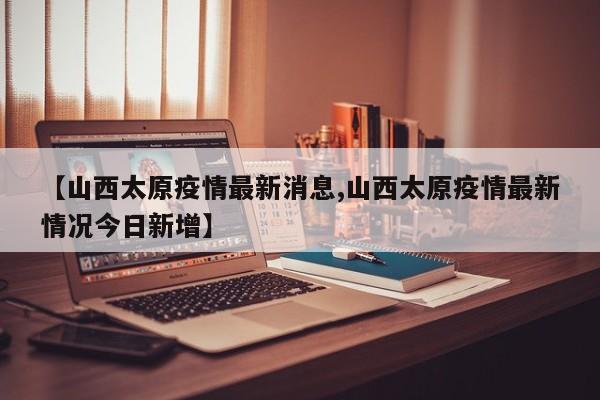 【山西太原疫情最新消息,山西太原疫情最新情况今日新增】