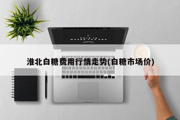 淮北白糖费用行情走势(白糖市场价)