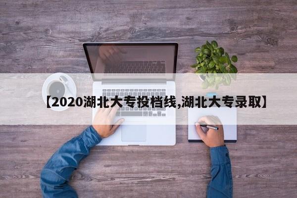【2020湖北大专投档线,湖北大专录取】
