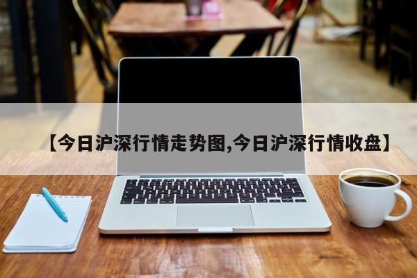 【今日沪深行情走势图,今日沪深行情收盘】