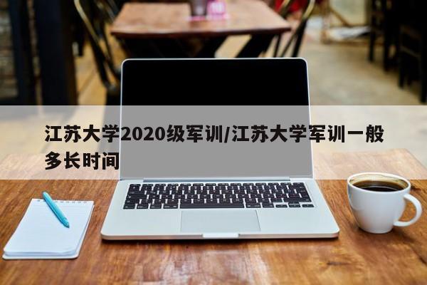 江苏大学2020级军训/江苏大学军训一般多长时间
