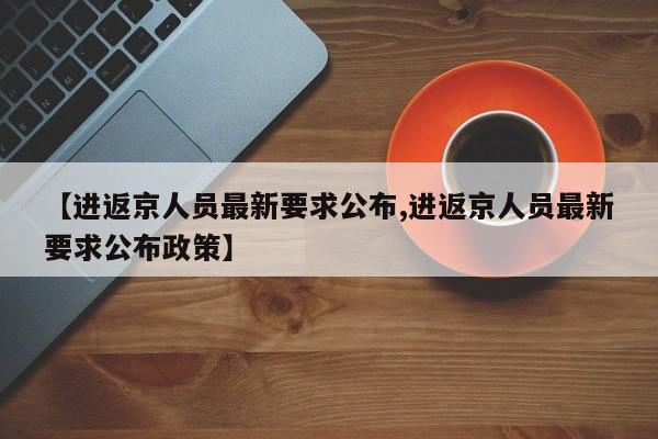 【进返京人员最新要求公布,进返京人员最新要求公布政策】